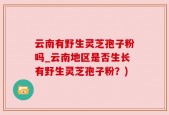 云南有野生灵芝孢子粉吗_云南地区是否生长有野生灵芝孢子粉？)