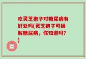 吃灵芝孢子对糖尿病有好处吗(灵芝孢子可缓解糖尿病，你知道吗？)