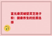 富元康灵破壁灵芝孢子粉：健康养生的优质选择