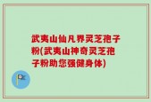 武夷山仙凡界灵芝孢子粉(武夷山神奇灵芝孢子粉助您强健身体)