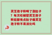 灵芝孢子粉喝了涨肚子？每次吃破壁灵芝孢子粉后都有点肚子痛灵芝孢子粉不易消化吗