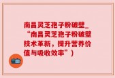 南昌灵芝孢子粉破壁_“南昌灵芝孢子粉破壁技术革新，提升营养价值与吸收效率”)