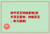 四平灵芝种植基地(四平灵芝基地：种植灵芝，助力健康)