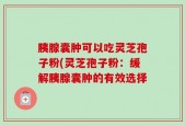 胰腺囊肿可以吃灵芝孢子粉(灵芝孢子粉：缓解胰腺囊肿的有效选择