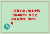 广药灵芝孢子油多少钱一瓶60粒的？灵芝孢子粉多少钱一盒200克
