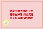 吃灵芝孢子粉对HPV是否有好处 探究灵芝孢子粉与HPV的关联
