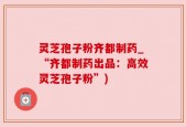 灵芝孢子粉齐都制药_“齐都制药出品：高效灵芝孢子粉”)
