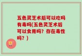 五色灵芝术后可以吃吗有毒吗(五色灵芝术后可以食用吗？存在毒性吗？)
