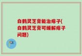 白鹤灵芝膏能治痱子(白鹤灵芝膏可缓解痱子问题)