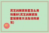 灵芝润颜紧致套怎么用效果好(灵芝润颜紧致套装使用方法及功效速览)