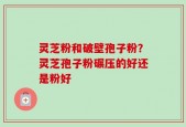 灵芝粉和破壁孢子粉？灵芝孢子粉碾压的好还是粉好