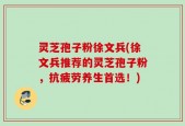 灵芝孢子粉徐文兵(徐文兵推荐的灵芝孢子粉，抗疲劳养生首选！)