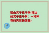 瑶山灵子孢子粉(瑶山的灵子孢子粉：一种神奇的天然保健品)