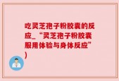 吃灵芝孢子粉胶囊的反应_“灵芝孢子粉胶囊服用体验与身体反应”)