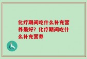 化疗期间吃什么补充营养最好？化疗期间吃什么补充营养