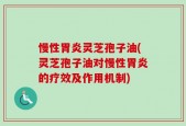 慢性胃炎灵芝孢子油(灵芝孢子油对慢性胃炎的疗效及作用机制)