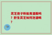 灵芝孢子粉能用酒服吗？野生灵芝如何泡酒喝？