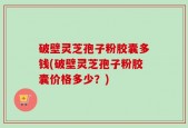 破壁灵芝孢子粉胶囊多钱(破壁灵芝孢子粉胶囊价格多少？)
