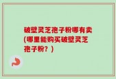 破壁灵芝孢子粉哪有卖(哪里能购买破壁灵芝孢子粉？)