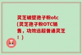 灵芝破壁孢子粉otc(灵芝孢子粉OTC销售，功效远超普通灵芝！)