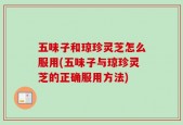 五味子和琼珍灵芝怎么服用(五味子与琼珍灵芝的正确服用方法)
