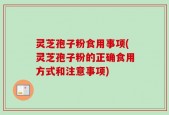 灵芝孢子粉食用事项(灵芝孢子粉的正确食用方式和注意事项)