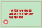广州灵芝孢子粉破壁？破壁灵芝孢子粉的功效与作用有哪些