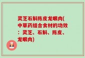 灵芝石斛陈皮龙眼肉(中草药组合食材的功效：灵芝、石斛、陈皮、龙眼肉)