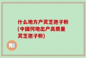 什么地方产灵芝孢子粉(中国何地出产高质量灵芝孢子粉)