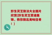 野生灵芝做法大全图片欣赏(野生灵芝菜谱集锦，教你做出美味佳肴！)