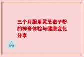 三个月服用灵芝孢子粉的神奇体验与健康变化分享