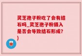 灵芝孢子粉吃了会有结石吗_灵芝孢子粉摄入是否会导致结石形成？)
