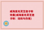 威海紫光灵芝孢子粉 效果(威海紫光灵芝孢子粉：功效与作用)