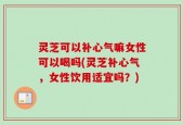 灵芝可以补心气嘛女性可以喝吗(灵芝补心气，女性饮用适宜吗？)