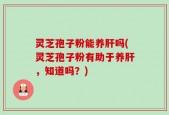 灵芝孢子粉能养肝吗(灵芝孢子粉有助于养肝，知道吗？)