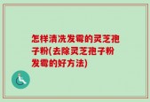 怎样清冼发霉的灵芝孢子粉(去除灵芝孢子粉发霉的好方法)