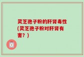 灵芝孢子粉的肝肾毒性(灵芝孢子粉对肝肾有害？)