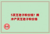5灵芝孢子粉价钱？腾冲产灵芝孢子粉价格