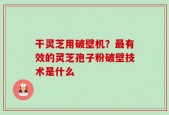 干灵芝用破壁机？最有效的灵芝孢子粉破壁技术是什么