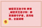 破壁灵芝孢子粉 脾胃_破壁灵芝孢子粉：脾胃健康守护者，高效吸收，全面调理