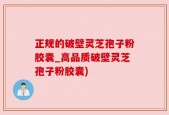 正规的破壁灵芝孢子粉胶囊_高品质破壁灵芝孢子粉胶囊)