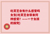 吃灵芝会有什么感觉吗女生(吃灵芝会带来何种感受？——一个女孩的探究)