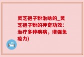 灵芝孢子粉治啥的_灵芝孢子粉的神奇功效：治疗多种疾病，增强免疫力)