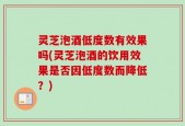 灵芝泡酒低度数有效果吗(灵芝泡酒的饮用效果是否因低度数而降低？)