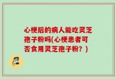 心梗后的病人能吃灵芝孢子粉吗(心梗患者可否食用灵芝孢子粉？)