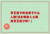 灵芝孢子粉适用于什么人群(适合哪些人士服用灵芝孢子粉？)