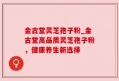 金古堂灵芝孢子粉_金古堂高品质灵芝孢子粉，健康养生新选择