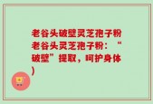 老谷头破壁灵芝孢子粉老谷头灵芝孢子粉：“破壁”提取，呵护身体)