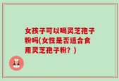 女孩子可以喝灵芝孢子粉吗(女性是否适合食用灵芝孢子粉？)