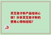 灵芝孢子粉产品培训心得？分享灵芝孢子粉的使用心得和经验？